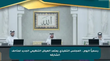 رسمياً اليوم.. المجلس التنفيذي يعتمد الهيكل التنظيمي الجديد لمتاحف الشارقة